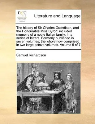 The History of Sir Charles Grandison, and the Honourable Miss Byron: Included Memoirs of a Noble Italian Family. in a Series of Letters. Formerly Publ