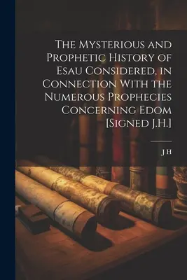 The Mysterious and Prophetic History of Esau Considered, in Connection With the Numerouse Prophecies Concerning Edom [Signed J.H.] - The Mysterious and Prophetic History of Esau Considered, in Connection With the Numerous Prophecies Concerning Edom [Signed J.H.]