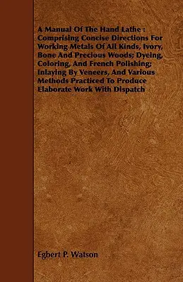 A Manual Of The Hand Lathe: Comprising Concise Directions For Working Metals Of All Kinds, Ivory, Bone And Precious Woods; Dyeing, Coloring, And F