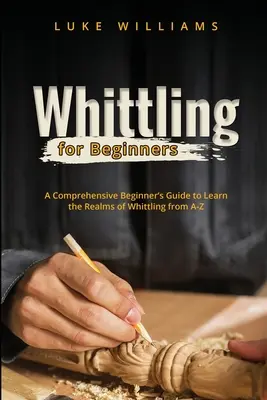 Whittling pentru începători: Un ghid cuprinzător pentru începători pentru a învăța domeniul whittling-ului de la A la Z - Whittling for Beginners: A Comprehensive Beginner's Guide to Learn the Realms of Whittling from A-Z