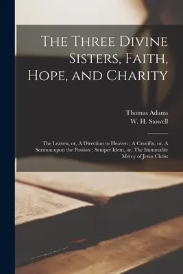 Cele trei surori divine, credința, speranța și caritatea: The Leaven, or, A Direction to Heaven; A Crucifix, or, A Sermon Upon the Passion; Semper Idem, or, - The Three Divine Sisters, Faith, Hope, and Charity: The Leaven, or, A Direction to Heaven; A Crucifix, or, A Sermon Upon the Passion; Semper Idem, or,