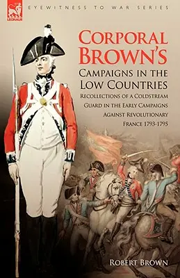Campaniile caporalului Brown în Țările de Jos: Amintiri ale unui Coldstream Guard în primele campanii împotriva Franței revoluționare 1793-1795 - Corporal Brown's Campaigns in the Low Countries: Recollections of a Coldstream Guard in the Early Campaigns Against Revolutionary France 1793-1795