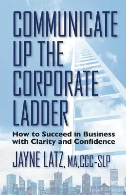 Comunicare pe scara corporativă: Cum să reușești în afaceri cu claritate și încredere - Communicate up the Corporate Ladder: How to Succeed in Business with Clarity and Confidence
