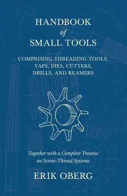 Handbook of Small Tools Comprising Threading Tools, Taps, Dies, Cutters, Drills, and Reamers - Together with a Complete Treatise on Screw-Thread Systeme - Handbook of Small Tools Comprising Threading Tools, Taps, Dies, Cutters, Drills, and Reamers - Together with a Complete Treatise on Screw-Thread Syste