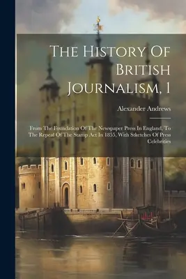 Istoria jurnalismului britanic, 1: De la înființarea presei scrise în Anglia, până la abrogarea Legii timbrului în 1855, cu schițe ale - The History Of British Journalism, 1: From The Foundation Of The Newspaper Press In England, To The Repeal Of The Stamp Act In 1855, With Stketches Of