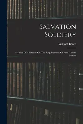 Salvation Soldiery: O serie de discursuri despre cerințele serviciului lui Iisus Hristos (A Series Of Addresses On the Requirements Of Jesus Christ's Service) - Salvation Soldiery: A Series Of Addresses On The Requirements Of Jesus Christ's Service