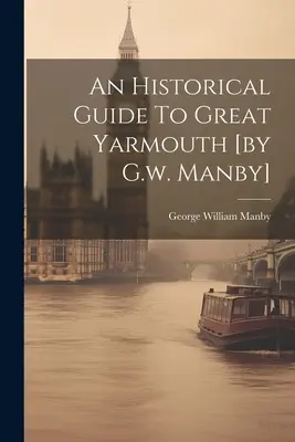 Un ghid istoric pentru Great Yarmouth [de G.w. Manby] - An Historical Guide To Great Yarmouth [by G.w. Manby]