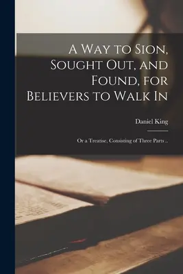 A Way to Sion, Sought out, and Found, for Believers to Walk in: or a Treatise, Consisting of Three Parts ... - A Way to Sion, Sought out, and Found, for Believers to Walk in: or a Treatise, Consisting of Three Parts ..