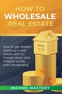 Cum să vindeți cu ridicata proprietăți imobiliare: Cum să începi să investești în imobiliare fără bani jos și profituri masive cu vânzarea cu ridicata - How to Wholesale Real Estate: How to Get Started Investing in Real Estate with No Money Down and Massive Profits with Wholesaling