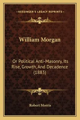 William Morgan: Or Political Anti-Masonry, Its Rise, Growth, And Decadence (1883)