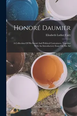 Honor Daumier: O colecție a caricaturilor sale sociale și politice, împreună cu un eseu introductiv asupra artei sale - Honor Daumier: A Collection Of His Social And Political Caricatures, Together With An Introductory Essay On His Art