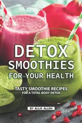 Smoothies de detoxifiere pentru sănătatea ta: Rețete gustoase de smoothie pentru o detoxifiere totală a corpului - Detox Smoothies for Your Health: Tasty Smoothie Recipes for a Total Body Detox