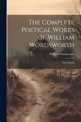 Operele poetice complete ale lui William Wordsworth: Preludiu - The Complete Poetical Works Of William Wordsworth: The Prelude