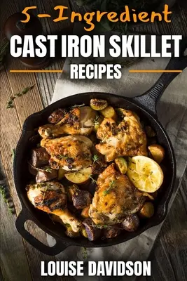 Rețete de tigaie din fontă cu 5 ingrediente: Carte de bucate ușoară cu 5 ingrediente - 5-Ingredient Cast Iron Skillet Recipes: Easy 5-Ingredient Cookbook