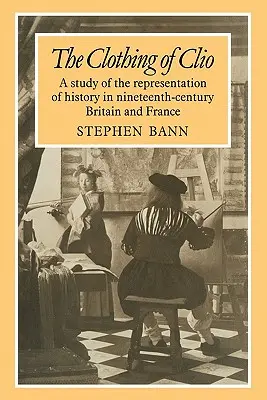 Îmbrăcămintea lui Clio: A Study of the Representation of History in Ninetennth-Century Britain and France - The Clothing of Clio: A Study of the Representation of History in Ninetennth-Century Britain and France