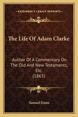 Viața lui Adam Clarke: Author Of A Commentary On The Old and New Testaments, Etc. (1863) - The Life Of Adam Clarke: Author Of A Commentary On The Old And New Testaments, Etc. (1863)