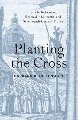 Planting the Cross: Reforma și reînnoirea catolică în Franța secolelor al XVI-lea și al XVII-lea - Planting the Cross: Catholic Reform and Renewal in Sixteenth- And Seventeenth-Century France