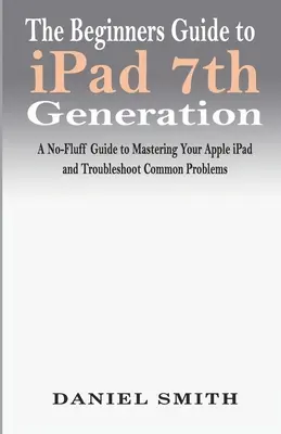 Ghidul începătorului pentru iPad generația a 7-a: Un ghid fără complicații pentru a stăpâni Apple iPad și pentru a depana problemele comune - The Beginners Guide to iPad 7th Generation: A No-Fluff Guide to Mastering your Apple iPad and Troubleshoot Common Problems