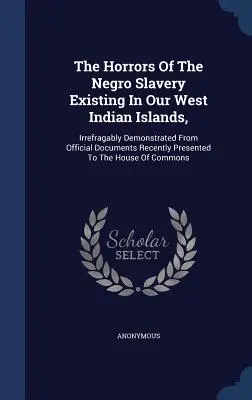 The Horrors Of The Negro Slavery Existing In Our West Indian Islands,: Irrefragably Demonstrated From Official Documents Recently Presented To The Hou
