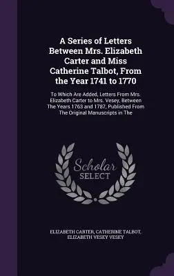 A Series of Letters Between Mrs. Elizabeth Carter and Miss Catherine Talbot, From the Year 1741 to 1770: La care se adaugă scrisori de la doamna Elizabe - A Series of Letters Between Mrs. Elizabeth Carter and Miss Catherine Talbot, From the Year 1741 to 1770: To Which Are Added, Letters From Mrs. Elizabe