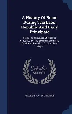 O istorie a Romei în timpul ultimei Republici și începutului Principatului: De la tribunatul lui Tiberius Gracchus la al doilea consulat al lui Marius, î.Hr. 133 - A History Of Rome During The Later Republic And Early Principate: From The Tribunate Of Tiberius Gracchus To The Second Consulship Of Marius, B.c. 133