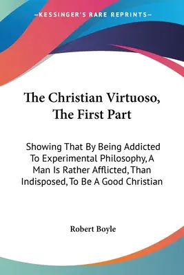 The Christian Virtuoso, The First Part: Arătând că, prin dependența de filosofia experimentală, un om este mai degrabă afectat, decât predispus, să fie un - The Christian Virtuoso, The First Part: Showing That By Being Addicted To Experimental Philosophy, A Man Is Rather Afflicted, Than Indisposed, To Be A