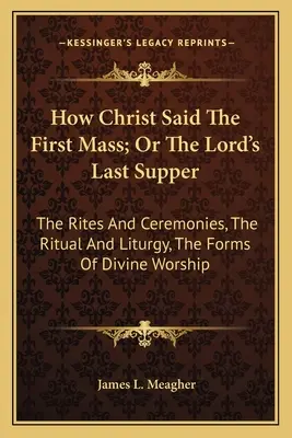How Christ Said The First Mass; Or The Lord's Last Supper: The Rites And Ceremonies, The Ritual And Liturgy, The Forms Of Divine Worship
