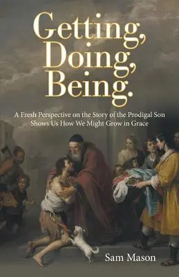 A obține, a face, a fi..: O perspectivă nouă asupra poveștii fiului risipitor ne arată cum am putea crește în har - Getting, Doing, Being.: A Fresh Perspective on the Story of the Prodigal Son Shows Us How We Might Grow in Grace