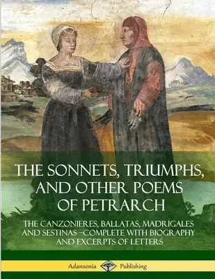 The Sonnets, Triumphs, and Other Poems of Petrarca: The Canzonieres, Ballatas, Madrigales and Sestinas - Complete with Biography and Excerpts of Lette - The Sonnets, Triumphs, and Other Poems of Petrarch: The Canzonieres, Ballatas, Madrigales and Sestinas - Complete with Biography and Excerpts of Lette