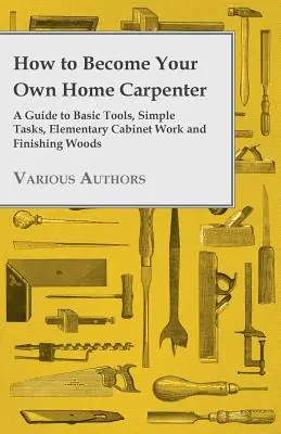 Cum să devii propriul tău tâmplar casnic - Un ghid pentru unelte de bază, sarcini simple, lucrări elementare de dulgherie și finisare a lemnului - How to Become Your Own Home Carpenter - A Guide to Basic Tools, Simple Tasks, Elementary Cabinet Work and Finishing Woods