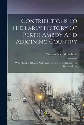 Contributions to the Early History of Perth Amboy and Adjoining Country: With Sketches Of Men And Events In New Jersey During The Provincial Era - Contributions To The Early History Of Perth Amboy And Adjoining Country: With Sketches Of Men And Events In New Jersey During The Provincial Era