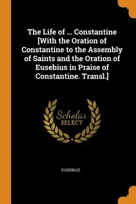 The Life of ... Constantin [Cu Orația lui Constantin către Adunarea Sfinților și Orația lui Eusebiu în lauda lui Constantin. Traducere]. - The Life of ... Constantine [With the Oration of Constantine to the Assembly of Saints and the Oration of Eusebius in Praise of Constantine. Transl.]
