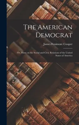 The American Democrat: Or, Hints on the Social and Civic Relations of the United States of America