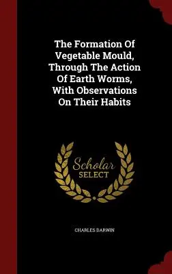 Formarea mucegaiului vegetal, prin acțiunea viermilor de pământ, cu observații asupra obiceiurilor lor - The Formation Of Vegetable Mould, Through The Action Of Earth Worms, With Observations On Their Habits