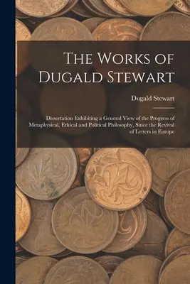 Operele lui Dugald Stewart: Dissertation Exhibiting a General View of the Progress of Metaphysical, Ethical and Political Philosophy, Since the Re - The Works of Dugald Stewart: Dissertation Exhibiting a General View of the Progress of Metaphysical, Ethical and Political Philosophy, Since the Re