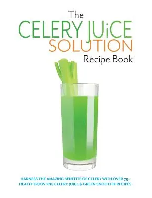 Cartea de rețete The Celery Juice Solution: Exploatați beneficiile uimitoare ale țelinei cu peste 75+ rețete de suc de țelină și smoothie verde care stimulează sănătatea - The Celery Juice Solution Recipe Book: Harness the amazing benefits of celery with over 75+ health boosting celery juice & green smoothie recipes