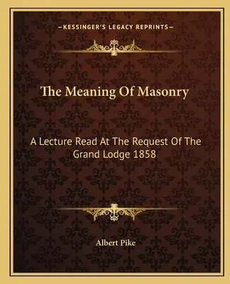 Semnificația masoneriei: O prelegere citită la cererea Marii Loji 1858 - The Meaning Of Masonry: A Lecture Read At The Request Of The Grand Lodge 1858