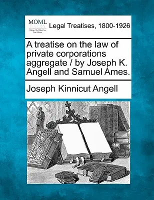 Tratat de drept al corporațiilor private agregate / de Joseph K. Angell și Samuel Ames. - A treatise on the law of private corporations aggregate / by Joseph K. Angell and Samuel Ames.