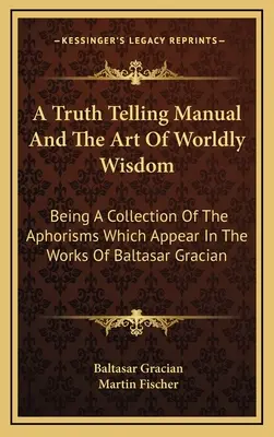 A Truth Telling Manual And The Art Of Worldly Wisdom: Being A Collection Of The Aphorisms Which Appear In The Works Of Baltasar Gracian