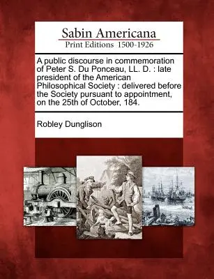Un discurs public în comemorarea lui Peter S. Du Ponceau, LL. D.: Ultimul președinte al Societății Filozofice Americane: Pronunțată în fața societății - A Public Discourse in Commemoration of Peter S. Du Ponceau, LL. D.: Late President of the American Philosophical Society: Delivered Before the Society