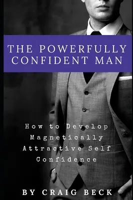 Bărbatul puternic încrezător: Cum să dezvolți o încredere în sine magnetic atrăgătoare - The Powerfully Confident Man: How to Develop Magnetically Attractive Self Confidence