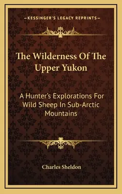 Sălbăticia din Yukon-ul superior: Explorările unui vânător pentru oi sălbatice în munții subarctici - The Wilderness Of The Upper Yukon: A Hunter's Explorations For Wild Sheep In Sub-Arctic Mountains