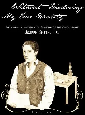 Fără a-mi dezvălui adevărata identitate - Biografia autorizată și oficială a profetului mormon, Joseph Smith Jr. - Without Disclosing My True Identity-The Authorized and Official Biography of the Mormon Prophet, Joseph Smith, Jr.