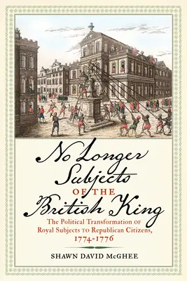 No Longer Subjects of the British King (Nu mai sunt supuși regelui britanic): Transformarea politică a supușilor regali în cetățeni republicani, 1774-1776 - No Longer Subjects of the British King: The Political Transformation of Royal Subjects to Republican Citizens, 1774-1776