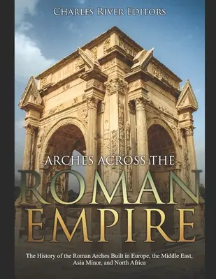 Arce prin Imperiul Roman: Istoria arcurilor romane construite în Europa, Orientul Mijlociu, Asia Mică și Africa de Nord - Arches across the Roman Empire: The History of the Roman Arches Built in Europe, the Middle East, Asia Minor, and North Africa