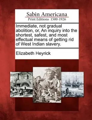 Immediate, Not Gradual Abolition, Or, an Inquiry Into the Shortest, Safest, and Most Effectual Means of Getting Rid of West Indian Slavery.
