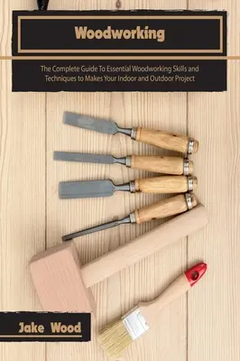 Prelucrarea lemnului: The Complete Guide To Essential Woodworking Skills and Techniques to Makes Your Indoor and Outdoor Project - Woodworking: The Complete Guide To Essential Woodworking Skills and Techniques to Makes Your Indoor and Outdoor Project