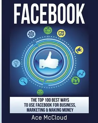 Facebook: Cele mai bune 100 de moduri de a folosi Facebook pentru afaceri, marketing și pentru a face bani - Facebook: The Top 100 Best Ways To Use Facebook For Business, Marketing, & Making Money
