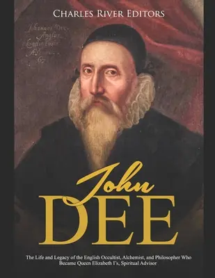 John Dee: The Life and Legacy of the English Occultist, Alchemist, and Philosopher Who Became Queen Elizabeth I's Spiritual Advi