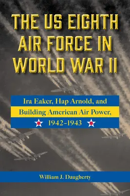 Us Eighth Air Force in World War II: IRA Eaker, Hap Arnold, and Building American Air Power, 1942-1943 Volume 8 - The Us Eighth Air Force in World War II: IRA Eaker, Hap Arnold, and Building American Air Power, 1942-1943 Volume 8